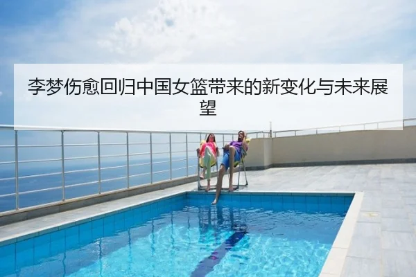 李梦伤愈回归中国女篮带来的新变化与未来展望