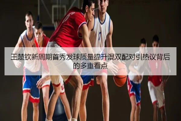 王楚钦新周期首秀发球质量提升混双配对引热议背后的多重看点