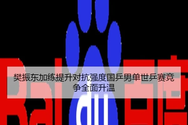 樊振东加练提升对抗强度国乒男单世乒赛竞争全面升温