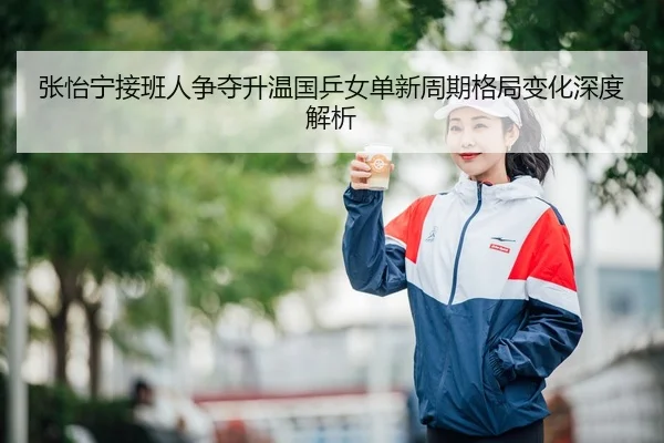 张怡宁接班人争夺升温国乒女单新周期格局变化深度解析