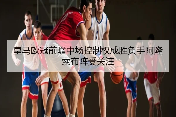 皇马欧冠前瞻中场控制权成胜负手阿隆索布阵受关注